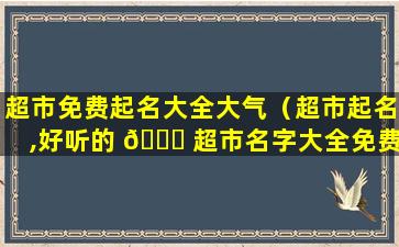 超市免费起名大全大气（超市起名,好听的 🐎 超市名字大全免费）